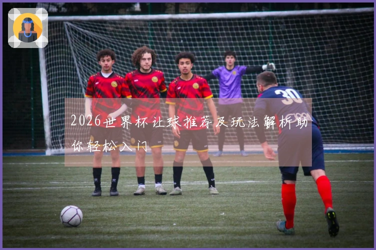 2026世界杯让球推荐及玩法解析助你轻松入门