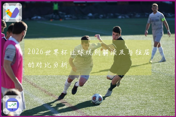 2026世界杯让球规则解读及与往届的对比分析